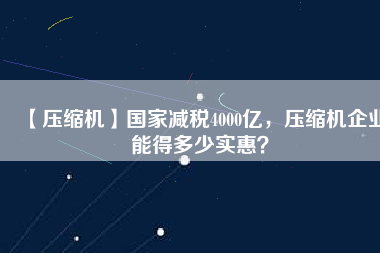 【壓縮機(jī)】國(guó)家減稅4000億，壓縮機(jī)企業(yè)能得多少實(shí)惠？