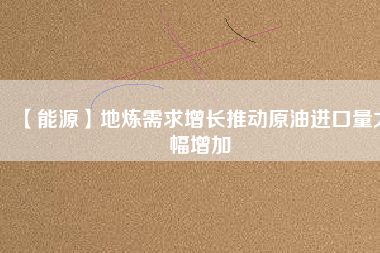 【能源】地?zé)捫枨笤鲩L推動原油進(jìn)口量大幅增加