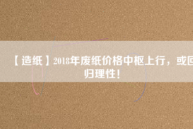 【造紙】2018年廢紙價格中樞上行，或回歸理性！