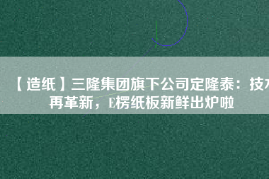 【造紙】三隆集團旗下公司定隆泰：技術再革新，E楞紙板新鮮出爐啦