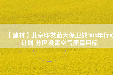 【建材】北京印發(fā)藍天保衛(wèi)戰(zhàn)2018年行動計劃 分區(qū)設置空氣質(zhì)量目標