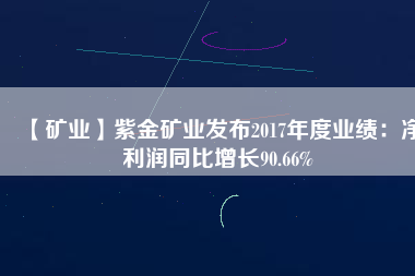 【礦業(yè)】紫金礦業(yè)發(fā)布2017年度業(yè)績(jī):凈利潤(rùn)同比增長(zhǎng)90.66%